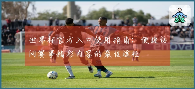 世界杯官方入口使用指南:便捷访问赛事精彩内容的最佳途径