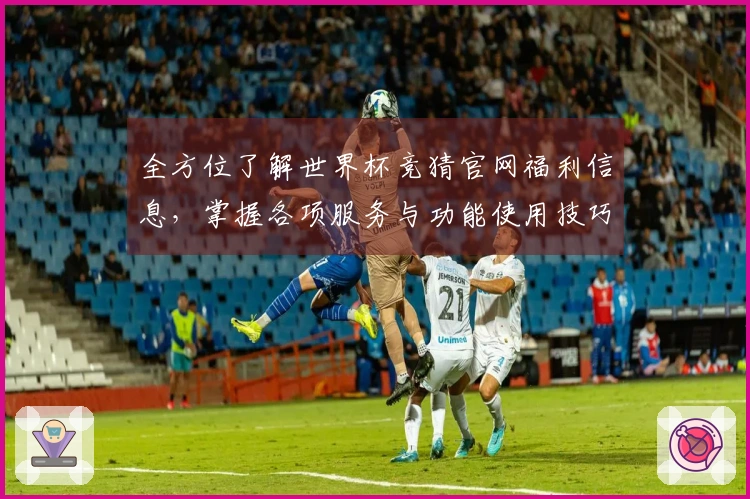 全方位了解世界杯竞猜官网福利信息,掌握各项服务与功能使用技巧